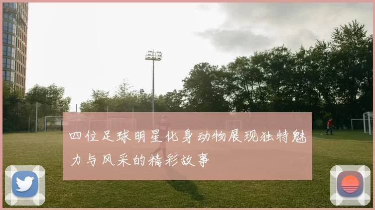 四位足球明星化身动物展现独特魅力与风采的精彩故事