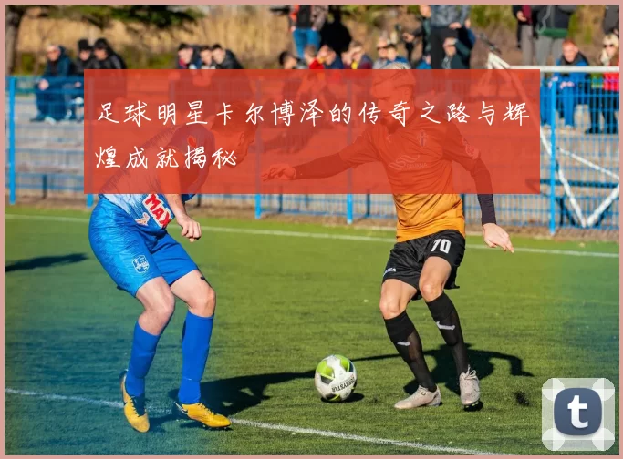 足球明星卡尔博泽的传奇之路与辉煌成就揭秘