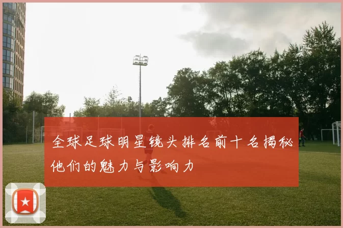 全球足球明星镜头排名前十名揭秘他们的魅力与影响力