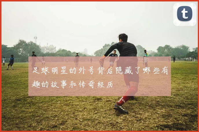 足球明星的外号背后隐藏了哪些有趣的故事和传奇经历