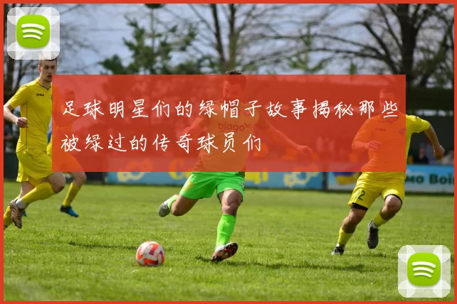 足球明星们的绿帽子故事揭秘那些被绿过的传奇球员们
