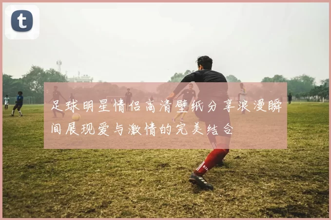 足球明星情侣高清壁纸分享浪漫瞬间展现爱与激情的完美结合