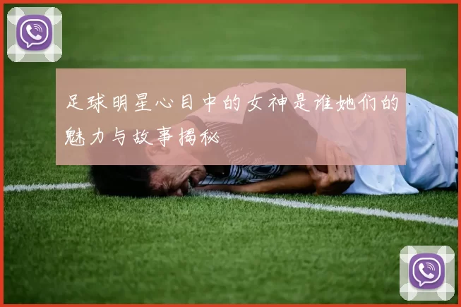 足球明星心目中的女神是谁她们的魅力与故事揭秘
