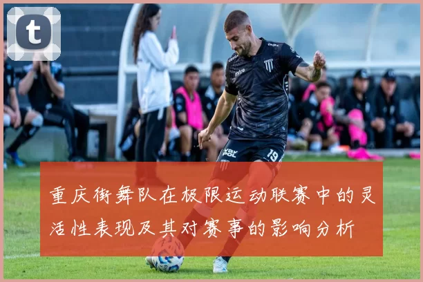 重庆街舞队在极限运动联赛中的灵活性表现及其对赛事的影响分析