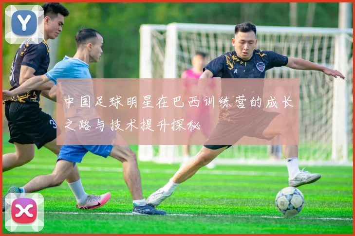 中国足球明星在巴西训练营的成长之路与技术提升探秘