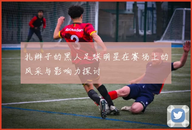扎辫子的黑人足球明星在赛场上的风采与影响力探讨