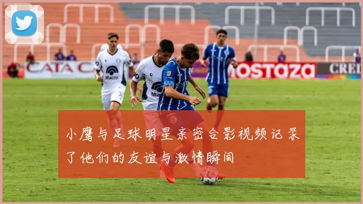 小鹰与足球明星亲密合影视频记录了他们的友谊与激情瞬间