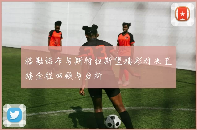 格勒诺布与斯特拉斯堡精彩对决直播全程回顾与分析