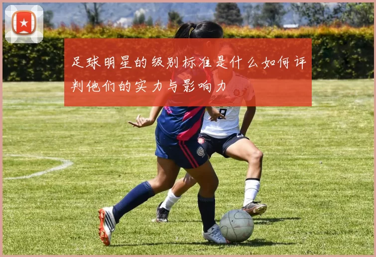 足球明星的级别标准是什么如何评判他们的实力与影响力