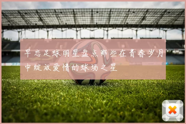 早恋足球明星盘点那些在青春岁月中绽放爱情的球场之星