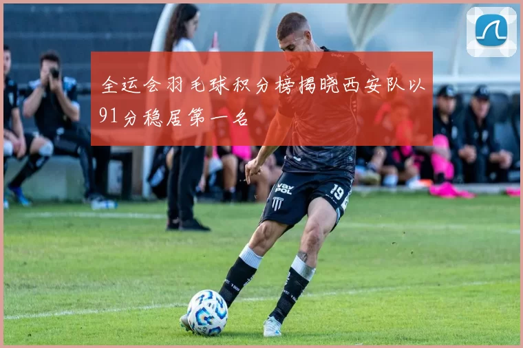 全运会羽毛球积分榜揭晓西安队以91分稳居第一名