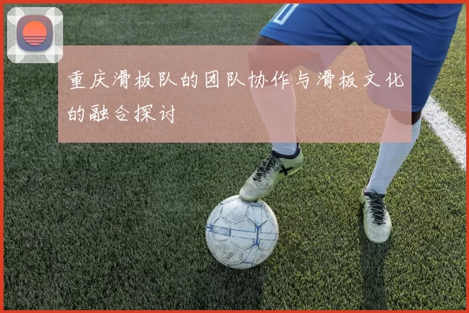 重庆滑板队的团队协作与滑板文化的融合探讨