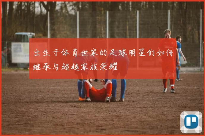 出生于体育世家的足球明星们如何继承与超越家族荣耀