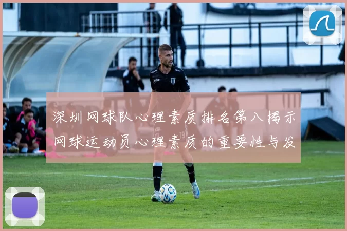 深圳网球队心理素质排名第八揭示网球运动员心理素质的重要性与发展潜力
