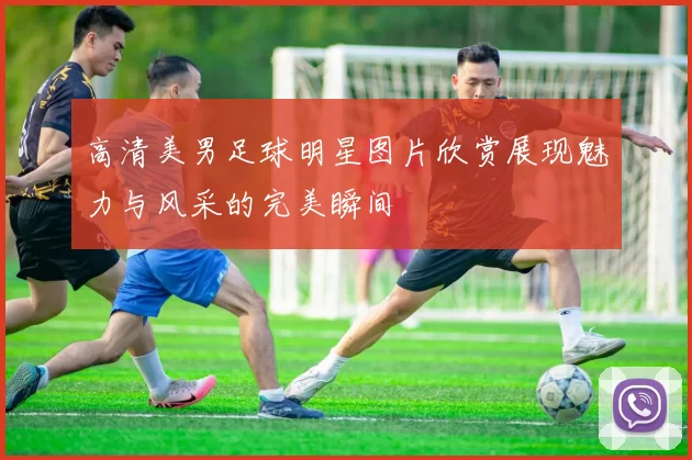 高清美男足球明星图片欣赏展现魅力与风采的完美瞬间