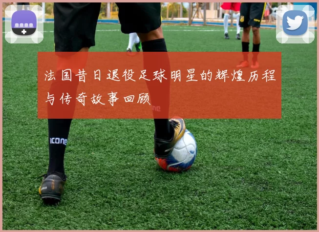 法国昔日退役足球明星的辉煌历程与传奇故事回顾