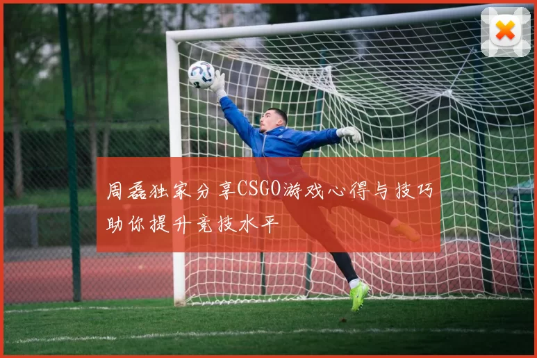 周磊独家分享CSGO游戏心得与技巧助你提升竞技水平