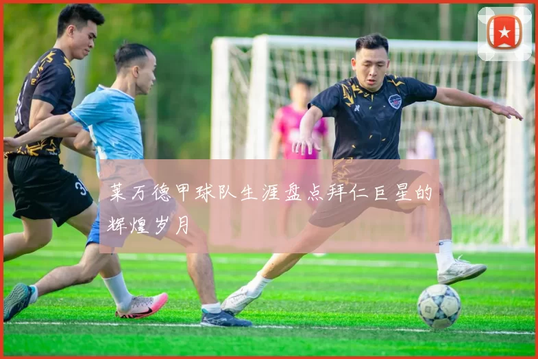 莱万德甲球队生涯盘点拜仁巨星的辉煌岁月
