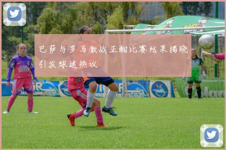巴萨与罗马激战正酣比赛结果揭晓引发球迷热议
