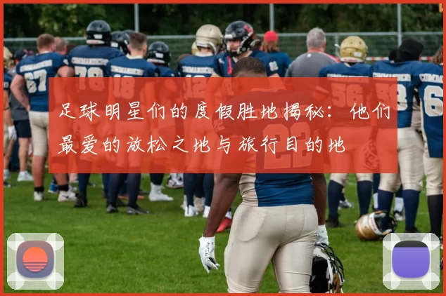 足球明星们的度假胜地揭秘：他们最爱的放松之地与旅行目的地
