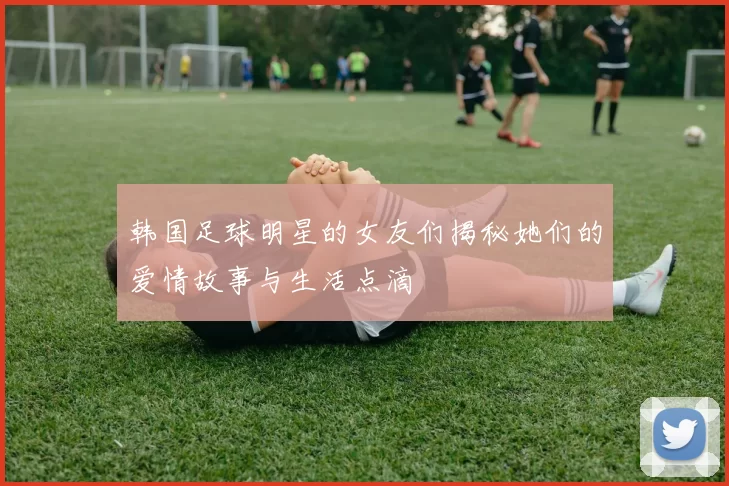 韩国足球明星的女友们揭秘她们的爱情故事与生活点滴