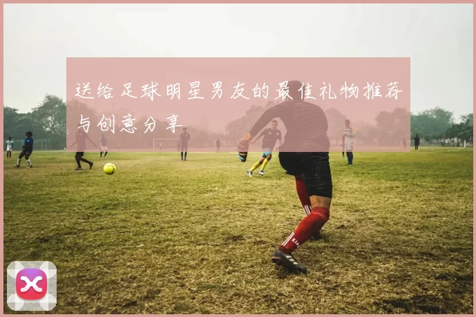 送给足球明星男友的最佳礼物推荐与创意分享