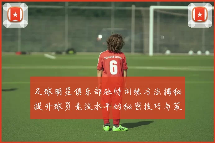 足球明星俱乐部独特训练方法揭秘提升球员竞技水平的秘密技巧与策略