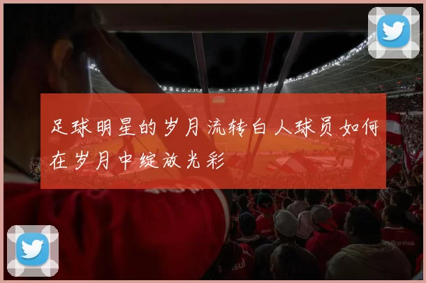 足球明星的岁月流转白人球员如何在岁月中绽放光彩