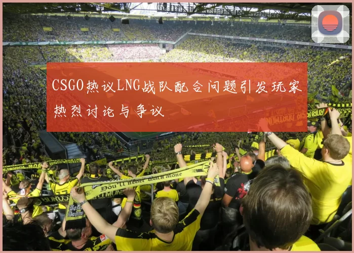 CSGO热议LNG战队配合问题引发玩家热烈讨论与争议