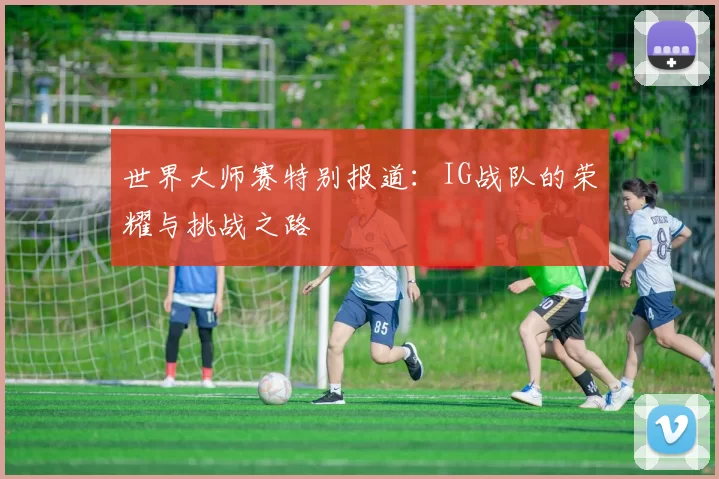 世界大师赛特别报道：IG战队的荣耀与挑战之路