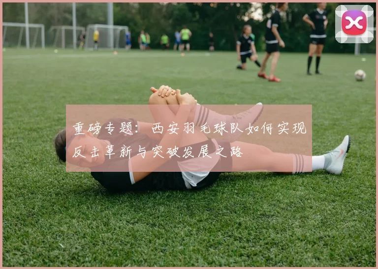 重磅专题：西安羽毛球队如何实现反击革新与突破发展之路