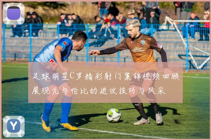 足球明星C罗精彩射门集锦视频回顾展现无与伦比的进攻技巧与风采