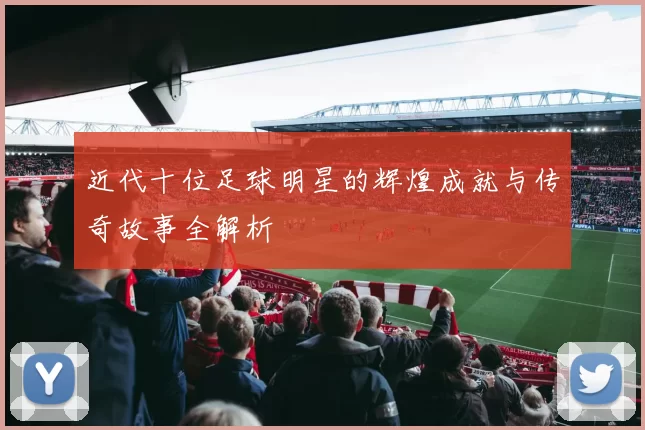 近代十位足球明星的辉煌成就与传奇故事全解析