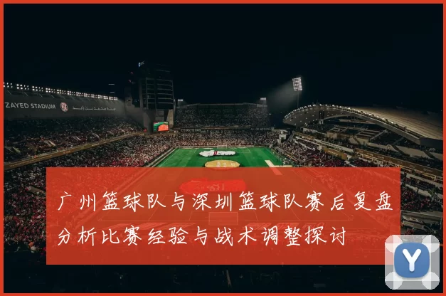 广州篮球队与深圳篮球队赛后复盘分析比赛经验与战术调整探讨