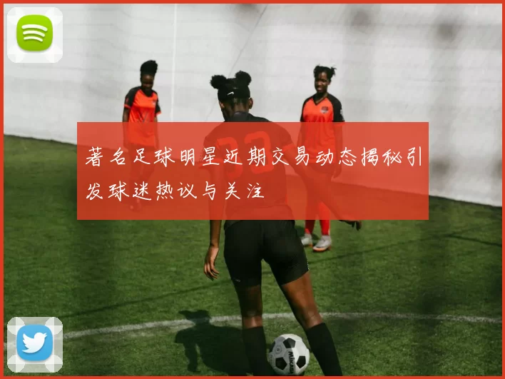 著名足球明星近期交易动态揭秘引发球迷热议与关注
