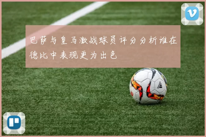 巴萨与皇马激战球员评分分析谁在德比中表现更为出色