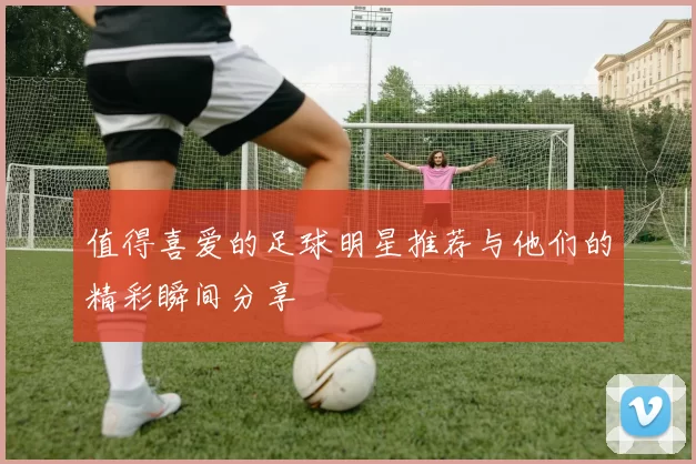 值得喜爱的足球明星推荐与他们的精彩瞬间分享