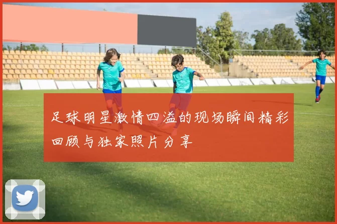足球明星激情四溢的现场瞬间精彩回顾与独家照片分享