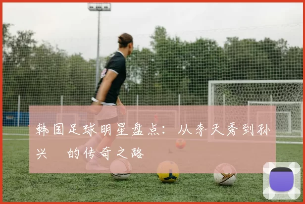 韩国足球明星盘点：从李天秀到孙兴慜的传奇之路