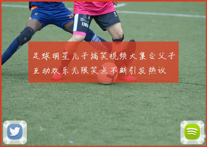 足球明星儿子搞笑视频大集合父子互动欢乐无限笑点不断引发热议