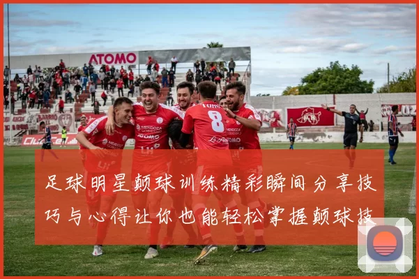 足球明星颠球训练精彩瞬间分享技巧与心得让你也能轻松掌握颠球技巧