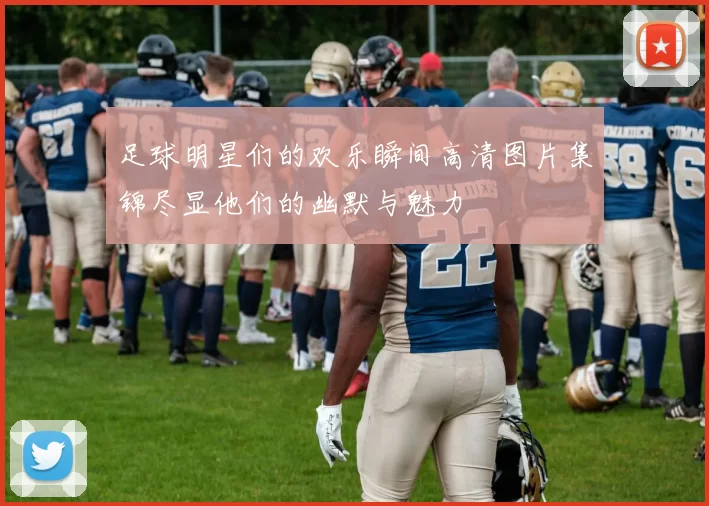 足球明星们的欢乐瞬间高清图片集锦尽显他们的幽默与魅力