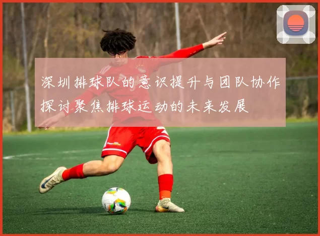 深圳排球队的意识提升与团队协作探讨聚焦排球运动的未来发展