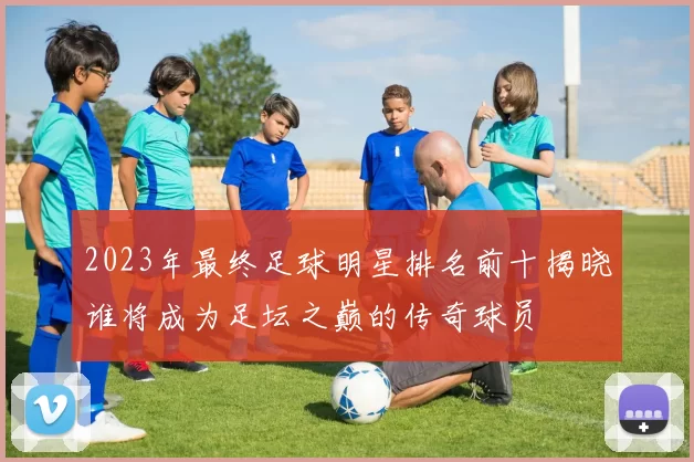 2023年最终足球明星排名前十揭晓谁将成为足坛之巅的传奇球员