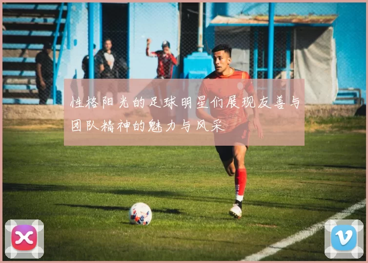 性格阳光的足球明星们展现友善与团队精神的魅力与风采